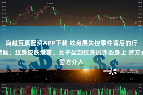 海越互赢配资APP下载 纹身展失控事件背后的行业警醒，纹身皮肤危害。女子坐到纹身展评委身上 警方介入
