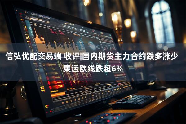 信弘优配交易端 收评|国内期货主力合约跌多涨少 集运欧线跌超6%