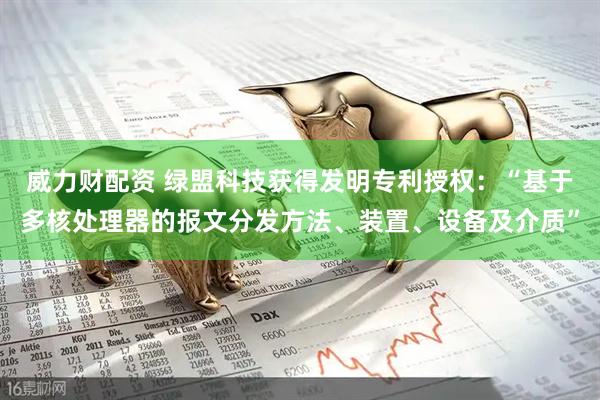 威力财配资 绿盟科技获得发明专利授权：“基于多核处理器的报文分发方法、装置、设备及介质”