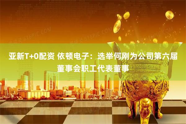亚新T+0配资 依顿电子：选举何刚为公司第六届董事会职工代表董事