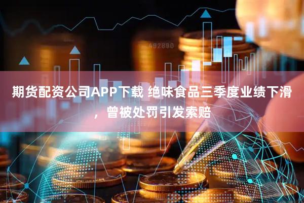 期货配资公司APP下载 绝味食品三季度业绩下滑，曾被处罚引发索赔