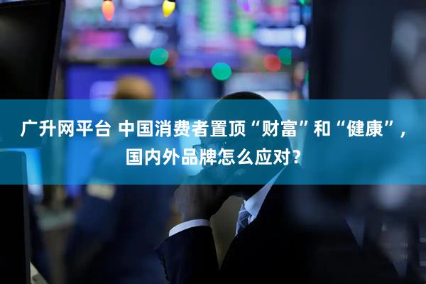 广升网平台 中国消费者置顶“财富”和“健康”，国内外品牌怎么应对？