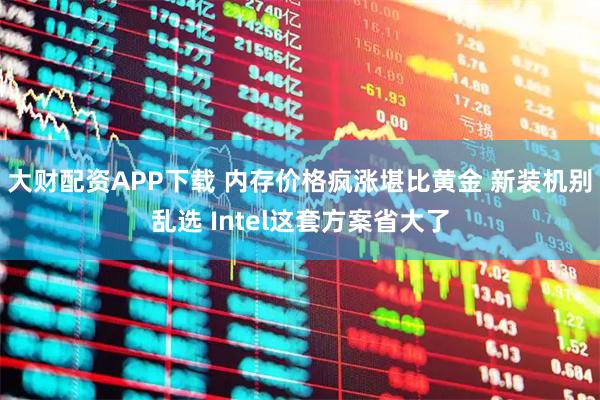 大财配资APP下载 内存价格疯涨堪比黄金 新装机别乱选 Intel这套方案省大了