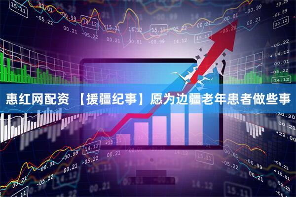 惠红网配资 【援疆纪事】愿为边疆老年患者做些事