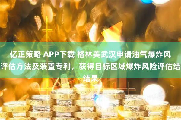 亿正策略 APP下载 格林美武汉申请油气爆炸风险评估方法及装置专利，获得目标区域爆炸风险评估结果
