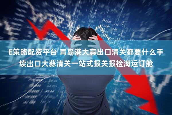 E策略配资平台 青岛港大蒜出口清关都要什么手续出口大蒜清关一站式报关报检海运订舱