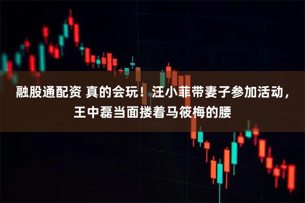 融股通配资 真的会玩！汪小菲带妻子参加活动，王中磊当面搂着马筱梅的腰