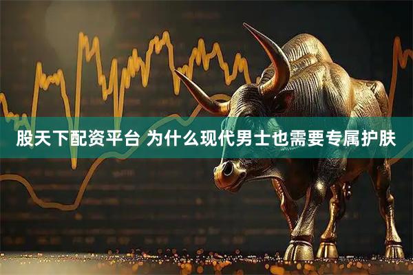 股天下配资平台 为什么现代男士也需要专属护肤