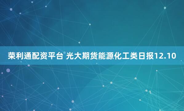 荣利通配资平台 光大期货能源化工类日报12.10