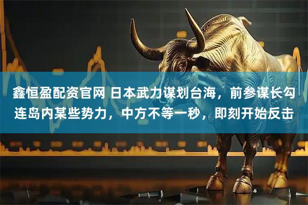 鑫恒盈配资官网 日本武力谋划台海，前参谋长勾连岛内某些势力，中方不等一秒，即刻开始反击