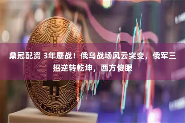 鼎冠配资 3年鏖战！俄乌战场风云突变，俄军三招逆转乾坤，西方傻眼