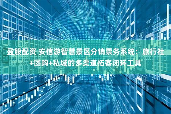 盈股配资 安信游智慧景区分销票务系统：旅行社+团购+私域的多渠道拓客闭环工具