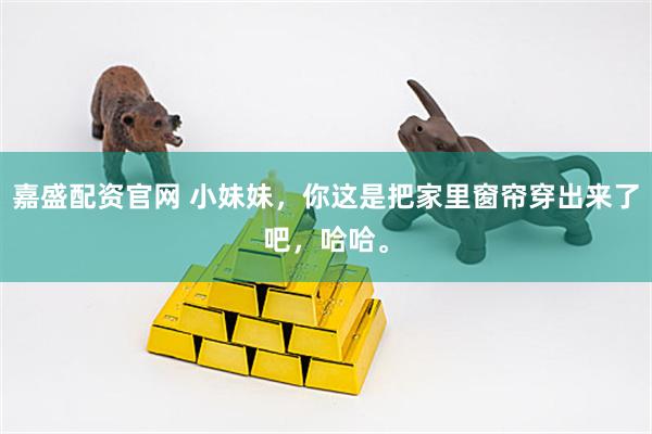嘉盛配资官网 小妹妹，你这是把家里窗帘穿出来了吧，哈哈。