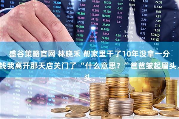 盛谷策略官网 林晓禾 帮家里干了10年没拿一分钱我离开那天店关门了 “什么意思？”爸爸皱起眉头。