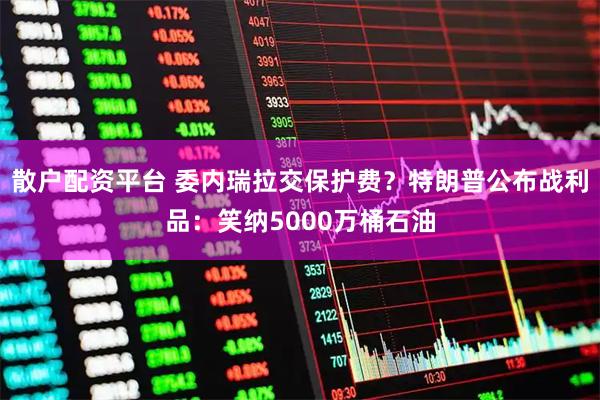 散户配资平台 委内瑞拉交保护费？特朗普公布战利品：笑纳5000万桶石油