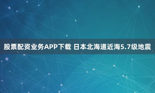 股票配资业务APP下载 日本北海道近海5.7级地震