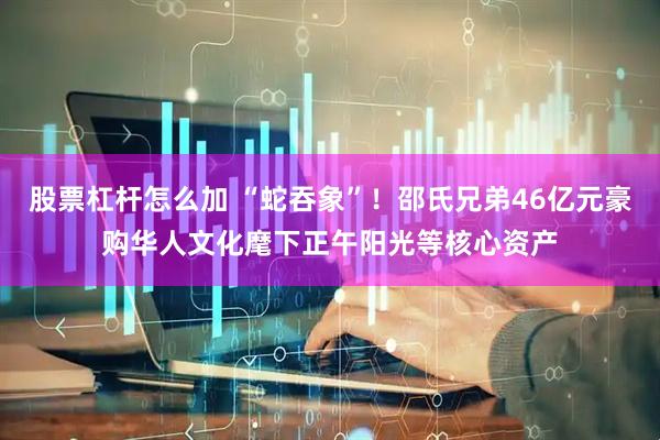 股票杠杆怎么加 “蛇吞象”！邵氏兄弟46亿元豪购华人文化麾下正午阳光等核心资产
