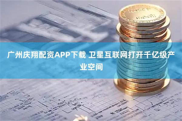 广州庆翔配资APP下载 卫星互联网打开千亿级产业空间