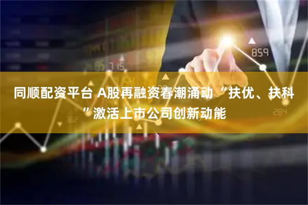 同顺配资平台 A股再融资春潮涌动 “扶优、扶科”激活上市公司创新动能